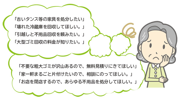 「古いタンス等の家具を処分したい」「壊れた冷蔵庫を回収してほしい。」「引越しと不用品回収を
頼みたい。」「大型ゴミ回収の料金が知りたい。」「不要な粗大ゴミが沢山あるので、無料見積りにきてほしい」「家一軒まるごと片付けたい
ので、相談にのってほしい。」「お店を閉店するので、あらゆる不用品を処分してほしい。」