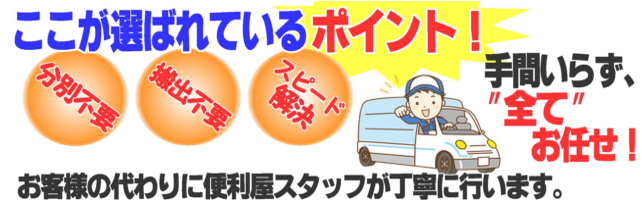 ここが選ばれるポイント!分別不要、搬出不要、スピード解決、手間いらず全てお任せ!お客様の代わりに
便利屋スタッフが丁寧に行います。