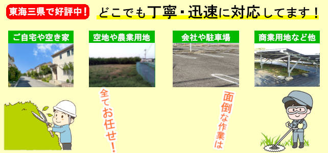 東海三県どこでも丁寧・迅速に対応しています!
ご自宅や空き家、空き地や農業用地、会社や駐車場、商業用地など他、面倒な作業は全てお任せ!