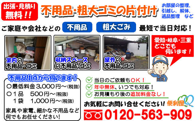 不用品の片付け作業,お見積り無料!,お部屋の整理,引越し,お家のダイエット,遺品整理,解体など
ご家族や一人暮らし、会社の不用品・粗大ごみ、最短で当日対応!室内の不用品・ゴミ,収納スペースの不用品・ゴミ,屋外の不用品・ゴミ、
愛知・岐阜・三重何処でも伺います!1点の不用品からご依頼OK!最低料金3,000円(税抜)~,1品500円(税抜)~,1袋1,000円(税抜)~,
積み放題ライトパック20,000円~,ご相談お見積り無料!年中無休,いつでも対応!お見積り後の当日以来もOK!お気軽にご相談ください。
フリーダイヤル0120-56-909