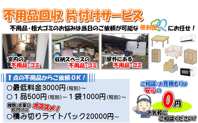 不用品回収 片付けサービス
不用品・粗大ゴミのお悩みは、当日ご依頼が可能な便利屋QQにお任せ!
〇最低料金3000円(税込)~、1品500円(税込)~、1袋1000円(税込)~
複数・大量の片付けにオススメ!積み切りパック20000円(税込)~