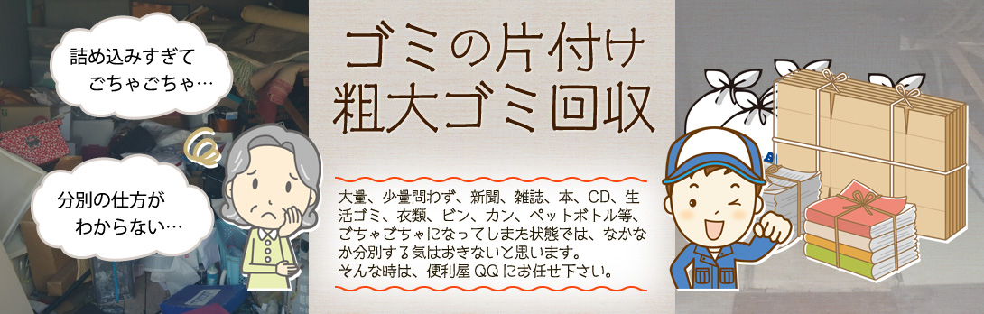少量ごみの処分、粗大ごみ処分、お部屋に溜まった大量ゴミの片付け等の不用品回収の
お悩みは便利屋QQにお任せ下さい。愛知・岐阜・三重のゴミ屋敷の片付けにも対応しています。